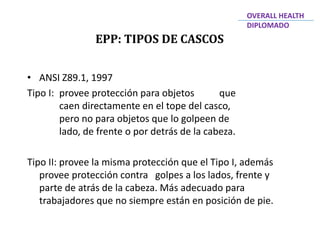 EPP: TIPOS DE CASCOS
OVERALL HEALTH
DIPLOMADO
• ANSI Z89.1, 1997
Tipo I: provee protección para objetos que
caen directamente en el tope del casco,
pero no para objetos que lo golpeen de
lado, de frente o por detrás de la cabeza.
Tipo II: provee la misma protección que el Tipo I, además
provee protección contra golpes a los lados, frente y
parte de atrás de la cabeza. Más adecuado para
trabajadores que no siempre están en posición de pie.
 