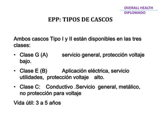 EPP: TIPOS DE CASCOS
OVERALL HEALTH
DIPLOMADO
Ambos cascos Tipo I y II están disponibles en las tres
clases:
• Clase G (A) servicio general, protección voltaje
bajo.
• Clase E (B) Aplicación eléctrica, servicio
utilidades, protección voltaje alto.
• Clase C: Conductivo .Servicio general, metálico,
no protección para voltaje
Vida útil: 3 a 5 años
 