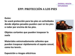 EPP: PROTECCIÓN A LOS PIES
OVERALL HEALTH
DIPLOMADO
Guías:
Se usará protección para los pies en actividades
donde objetos pesados pueden caer en los pies
o rodar por encima de los pies.
Objetos cortantes que pueden traspazar la
suela
Materiales extremadamente calientes que
pueden traspasar rápidamente el zapato casual,
como los tennis .
Exposición a riesgos eléctricos
 