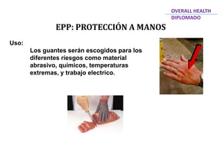EPP: PROTECCIÓN A MANOS
OVERALL HEALTH
DIPLOMADO
Uso:
Los guantes serán escogidos para los
diferentes riesgos como material
abrasivo, químicos, temperaturas
extremas, y trabajo electrico.
 