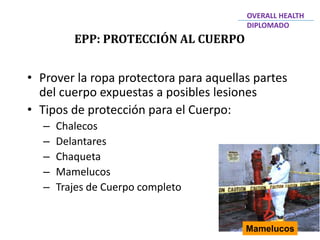 EPP: PROTECCIÓN AL CUERPO
OVERALL HEALTH
DIPLOMADO
• Prover la ropa protectora para aquellas partes
del cuerpo expuestas a posibles lesiones
• Tipos de protección para el Cuerpo:
– Chalecos
– Delantares
– Chaqueta
– Mamelucos
– Trajes de Cuerpo completo
Mamelucos
 