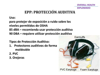 EPP: PROTECCIÓN AUDITIVA
OVERALL HEALTH
DIPLOMADO
Uso:
para protejer de exposición a ruido sobre los
niveles permitidos de OSHA
85 dBA – recomienda usar protección auditiva
90 DBA – requiere utilizar protección auditiva
Tipos de Protección Auditiva:
1. Protectores auditivos de forma
moldeable
2. PVC
3. Orejeras
 