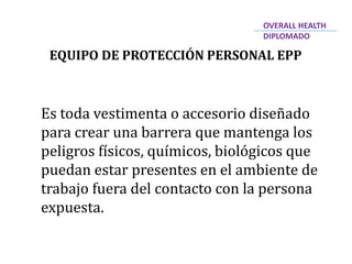 EQUIPO DE PROTECCIÓN PERSONAL EPP
Es toda vestimenta o accesorio diseñado
para crear una barrera que mantenga los
peligros físicos, químicos, biológicos que
puedan estar presentes en el ambiente de
trabajo fuera del contacto con la persona
expuesta.
OVERALL HEALTH
DIPLOMADO
 