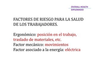 FACTORES DE RIESGO PARA LA SALUD
DE LOS TRABAJADORES.
Ergonómico: posición en el trabajo,
traslado de materiales, etc.
Factor mecánico: movimientos
Factor asociado a la energía: eléctrica
OVERALL HEALTH
DIPLOMADO
 