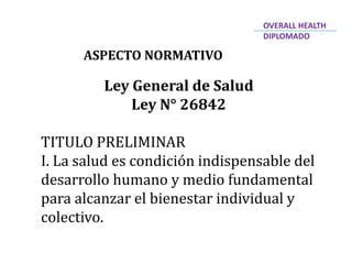 Ley General de Salud
Ley N° 26842
TITULO PRELIMINAR
I. La salud es condición indispensable del
desarrollo humano y medio fundamental
para alcanzar el bienestar individual y
colectivo.
ASPECTO NORMATIVO
OVERALL HEALTH
DIPLOMADO
 