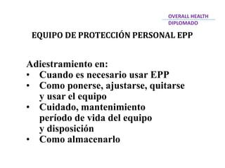 EQUIPO DE PROTECCIÓN PERSONAL EPP
Adiestramiento en:
• Cuando es necesario usar EPP
• Como ponerse, ajustarse, quitarse
y usar el equipo
• Cuidado, mantenimiento
período de vida del equipo
y disposición
• Como almacenarlo
OVERALL HEALTH
DIPLOMADO
 