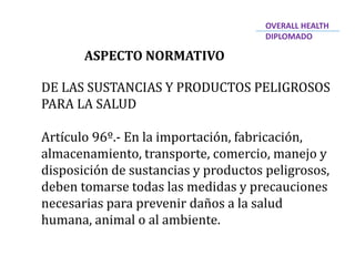 ASPECTO NORMATIVO
DE LAS SUSTANCIAS Y PRODUCTOS PELIGROSOS
PARA LA SALUD
Artículo 96º.- En la importación, fabricación,
almacenamiento, transporte, comercio, manejo y
disposición de sustancias y productos peligrosos,
deben tomarse todas las medidas y precauciones
necesarias para prevenir daños a la salud
humana, animal o al ambiente.
OVERALL HEALTH
DIPLOMADO
 