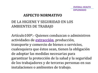 ASPECTO NORMATIVO
DE LA HIGIENE Y SEGURIDAD EN LOS
AMBIENTES DE TRABAJO
Artículo100º.- Quienes conduzcan o administren
actividades de extracción, producción,
transporte y comercio de bienes o servicios,
cualesquiera que éstos sean, tienen la obligación
de adoptar las medidas necesarias para
garantizar la protección de la salud y la seguridad
de los trabajadores y de terceras personas en sus
instalaciones o ambientes de trabajo.
OVERALL HEALTH
DIPLOMADO
 