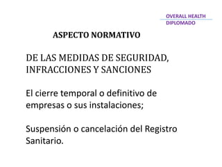 ASPECTO NORMATIVO
DE LAS MEDIDAS DE SEGURIDAD,
INFRACCIONES Y SANCIONES
El cierre temporal o definitivo de
empresas o sus instalaciones;
Suspensión o cancelación del Registro
Sanitario.
OVERALL HEALTH
DIPLOMADO
 