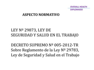 ASPECTO NORMATIVO
LEY Nº 29873, LEY DE
SEGURIDAD Y SALUD EN EL TRABAJO
DECRETO SUPREMO Nº 005-2012-TR
Sobre Reglamento de la Ley Nº 29783,
Ley de Seguridad y Salud en el Trabajo
OVERALL HEALTH
DIPLOMADO
 