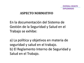 ASPECTO NORMATIVO
En la documentación del Sistema de
Gestión de la Seguridad y Salud en el
Trabajo se exhibe:
a) La política y objetivos en materia de
seguridad y salud en el trabajo.
b) El Reglamento Interno de Seguridad y
Salud en el Trabajo.
OVERALL HEALTH
DIPLOMADO
 