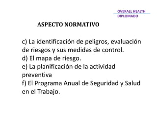ASPECTO NORMATIVO
c) La identificación de peligros, evaluación
de riesgos y sus medidas de control.
d) El mapa de riesgo.
e) La planificación de la actividad
preventiva
f) El Programa Anual de Seguridad y Salud
en el Trabajo.
OVERALL HEALTH
DIPLOMADO
 