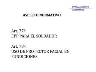 ASPECTO NORMATIVO
Art. 77º:
EPP PARA EL SOLDADOR
Art. 78º:
USO DE PROTECTOR FACIAL EN
FUNDICIONES
OVERALL HEALTH
DIPLOMADO
 