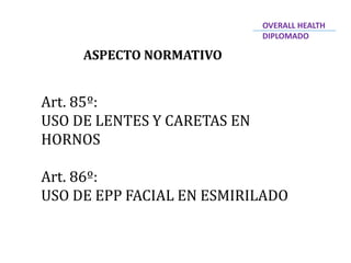 ASPECTO NORMATIVO
Art. 85º:
USO DE LENTES Y CARETAS EN
HORNOS
Art. 86º:
USO DE EPP FACIAL EN ESMIRILADO
OVERALL HEALTH
DIPLOMADO
 