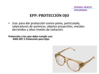• Uso: para dar protección contra polvo, particulado,
salpicaduras de químicos, objetos proyectiles, metales
derretidos y altos níveles de radiación.
Protección a los ojos debe cumplir con:
ANSI Z87.1 Protección para Ojos
EPP: PROTECCIÓN OJO
OVERALL HEALTH
DIPLOMADO
 