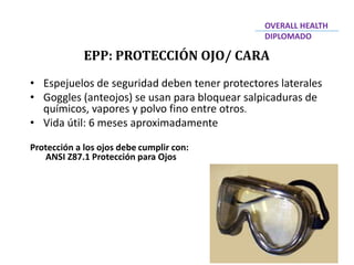 • Espejuelos de seguridad deben tener protectores laterales
• Goggles (anteojos) se usan para bloquear salpicaduras de
químicos, vapores y polvo fino entre otros.
• Vida útil: 6 meses aproximadamente
Protección a los ojos debe cumplir con:
ANSI Z87.1 Protección para Ojos
EPP: PROTECCIÓN OJO/ CARA
OVERALL HEALTH
DIPLOMADO
 
