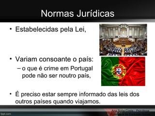 Normas Jurídicas
• Estabelecidas pela Lei,

• Variam consoante o país:
– o que é crime em Portugal
pode não ser noutro país,
• É preciso estar sempre informado das leis dos
outros países quando viajamos.
Ana Sofia Costa - Psicóloga
Forense e da Exclusão Social

 