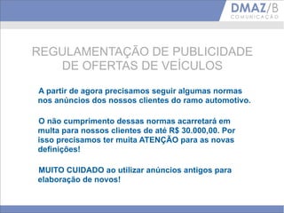 REGULAMENTAÇÃO DE PUBLICIDADE
   DE OFERTAS DE VEÍCULOS
A partir de agora precisamos seguir algumas normas
nos anúncios dos nossos clientes do ramo automotivo.

O não cumprimento dessas normas acarretará em
multa para nossos clientes de até R$ 30.000,00. Por
isso precisamos ter muita ATENÇÃO para as novas
definições!

MUITO CUIDADO ao utilizar anúncios antigos para
elaboração de novos!
 