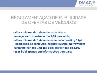 REGULAMENTAÇÃO DE PUBLICIDADE
   DE OFERTAS DE VEÍCULOS

- altura mínima de 1,4mm de cada letra =
  ou seja fonte com tamanho 7,65 para mais);
- altura mínima de 1,4mm de cada linha (leading 14pt);
- recomenda-se fonte Arial regular ou Arial Narrow com
  tamanho mínimo 7,65 pts com entrelinhas de 8,96.
- usar bold apenas em informações pontuais;
 