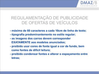 REGULAMENTAÇÃO DE PUBLICIDADE
   DE OFERTAS DE VEÍCULOS
- máximo de 60 caracteres a cada 10cm de linha de texto;
- tipografia predominantemente no estilo regular;
- as imagens dos carros devem corresponder
  EXATAMENTE aos modelos anunciados;
- proibido usar cores de fonte igual a cor de fundo, bem
  como fontes de difícil leitura;
- proibido condensar fontes e alterar o espaçamento entre
  letras;
 
