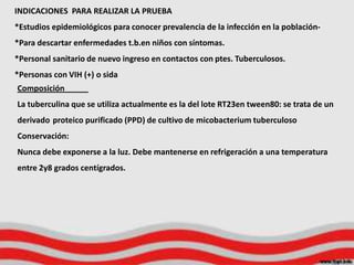INDICACIONES PARA REALIZAR LA PRUEBA
*Estudios epidemiológicos para conocer prevalencia de la infección en la población-
*Para descartar enfermedades t.b.en niños con síntomas.
*Personal sanitario de nuevo ingreso en contactos con ptes. Tuberculosos.
*Personas con VIH (+) o sida
Composición
La tuberculina que se utiliza actualmente es la del lote RT23en tween80: se trata de un
derivado proteico purificado (PPD) de cultivo de micobacterium tuberculoso
Conservación:
Nunca debe exponerse a la luz. Debe mantenerse en refrigeración a una temperatura
entre 2y8 grados centígrados.
 
