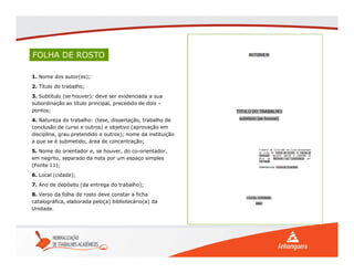 FOLHA DE ROSTO
1. Nome dos autor(es);
2. Título do trabalho;
3. Subtítulo (se houver): deve ser evidenciada a sua
subordinação ao título principal, precedido de dois –
pontos;
4. Natureza do trabalho: (tese, dissertação, trabalho de
conclusão de curso e outros) e objetivo (aprovação em
disciplina, grau pretendido e outros); nome da instituição
a que se é submetido; área de concentração;
5. Nome do orientador e, se houver, do co-orientador,
em negrito, separado da nota por um espaço simples
(Fonte 11);
6. Local (cidade);
7. Ano de depósito (da entrega do trabalho);
8. Verso da folha de rosto deve constar a ficha
catalográfica, elaborada pelo(a) bibliotecário(a) da
Unidade.
 