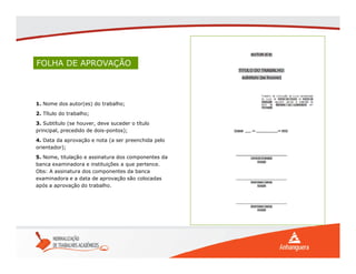 FOLHA DE APROVAÇÃO
1. Nome dos autor(es) do trabalho;
2. Título do trabalho;
3. Subtítulo (se houver, deve suceder o título
principal, precedido de dois-pontos);
4. Data da aprovação e nota (a ser preenchida pelo
orientador);
5. Nome, titulação e assinatura dos componentes da
banca examinadora e instituições a que pertence.
Obs: A assinatura dos componentes da banca
examinadora e a data de aprovação são colocadas
após a aprovação do trabalho.
 