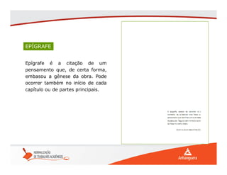 Epígrafe é a citação de um
pensamento que, de certa forma,
embasou a gênese da obra. Pode
ocorrer também no início de cada
capítulo ou de partes principais.
EPÍGRAFE
 