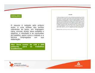 RESUMO
O resumo é redigido pelo próprio
autor, é uma síntese dos pontos
relevantes do texto, em linguagem
clara, concisa, direta, deve ressaltar o
objetivo, o resultado e as conclusões
do trabalho, assim como o método e a
técnica empregados em sua
elaboração.
Obs: Deve conter de 150 a 500
palavras, para os trabalhos
acadêmicos.
 