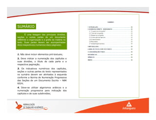 SUMÁRIO
É uma listagem das principais divisões,
seções e outras partes de um documento
refletindo a organização e a grafia da matéria no
texto. Suas partes devem ser acompanhadas
do(s) respectivo(s) número(s) da(s) página(s).
É uma listagem das principais divisões,
seções e outras partes de um documento
refletindo a organização e a grafia da matéria no
texto. Suas partes devem ser acompanhadas
do(s) respectivo(s) número(s) da(s) página(s).
1. Não deve incluir elementos pré-textuais;
2. Deve indicar a numeração dos capítulos e
suas divisões, o título de cada parte e a
respectiva paginação;
3. Os indicativos numéricos dos capítulos,
seções e outras partes do texto representados
no sumário devem ser alinhados à esquerda
conforme a Norma de Numeração Progressiva
das Seções de um Documento Escrito – NBR
6024;
4. Deve-se utilizar algarismos arábicos e a
numeração progressiva para indicação dos
capítulos e de suas subdivisões;
 