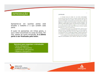 INTRODUÇÃO
Apresenta-se em quantas partes está
dividido o trabalho e o que contém cada
parte.
O autor irá apresentar, em linhas gerais, o
que o leitor encontrará no corpo do texto. Por
isso, apesar do nome introdução, é a última
parte a ser finalizada pelo autor.
Estrutura para organizar a introdução:
- Tema (Obrigatório)
- Problema (Obrigatório)
- Justificativa (Obrigatório)
- Objetivo (Obrigatório)
 