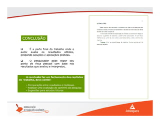 CONCLUSÃO
 É a parte final do trabalho onde o
autor avalia os resultados obtidos,
propondo soluções e aplicações práticas.
 O pesquisador pode expor seu
ponto de vista pessoal com base nos
resultados que avaliou e interpretou.
A conclusão faz um fechamento dos capítulos
do trabalho, deve conter:
- Comparação entre resultados e hipóteses
- Realizar uma avaliação do caminho da pesquisa
- Sugestões para estudos futuros
 