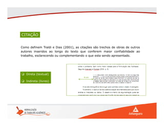 CITAÇÃO
Como definem Traldi e Dias (2001), as citações são trechos de obras de outros
autores inseridos ao longo do texto que conferem maior confiabilidade ao
trabalho, esclarecendo ou complementando o que esta sendo apresentado.
 Direta (textual)
 Indireta (livres)
4 cm
 
