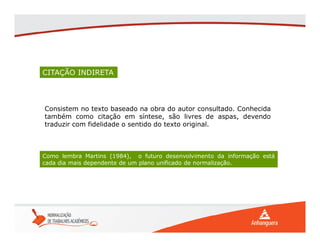 CITAÇÃO INDIRETA
Consistem no texto baseado na obra do autor consultado. Conhecida
também como citação em síntese, são livres de aspas, devendo
traduzir com fidelidade o sentido do texto original.
Como lembra Martins (1984), o futuro desenvolvimento da informação está
cada dia mais dependente de um plano unificado de normalização.
 