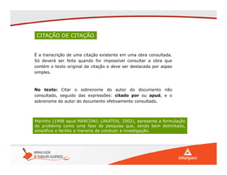 CITAÇÃO DE CITAÇÃO
É a transcrição de uma citação existente em uma obra consultada.
Só deverá ser feita quando for impossível consultar a obra que
contém o texto original da citação e deve ser destacada por aspas
simples.
Marinho (1998 apud MARCONI; LAKATOS, 2002), apresenta a formulação
do problema como uma fase de pesquisa que, sendo bem delimitado,
simplifica e facilita a maneira de conduzir a investigação.
No texto: Citar o sobrenome do autor do documento não
consultado, seguido das expressões: citado por ou apud, e o
sobrenome do autor do documento efetivamente consultado.
 