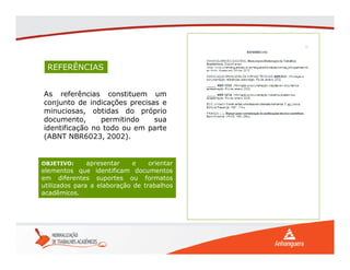 REFERÊNCIAS
As referências constituem um
conjunto de indicações precisas e
minuciosas, obtidas do próprio
documento, permitindo sua
identificação no todo ou em parte
(ABNT NBR6023, 2002).
OBJETIVO: apresentar e orientar
elementos que identificam documentos
em diferentes suportes ou formatos
utilizados para a elaboração de trabalhos
acadêmicos.
 