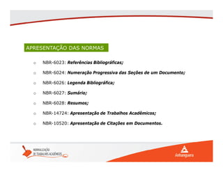 APRESENTAÇÃO DAS NORMAS
o NBR-6023: Referências Bibliográficas;
o NBR-6024: Numeração Progressiva das Seções de um Documento;
o NBR-6026: Legenda Bibliográfica;
o NBR-6027: Sumário;
o NBR-6028: Resumos;
o NBR-14724: Apresentação de Trabalhos Acadêmicos;
o NBR-10520: Apresentação de Citações em Documentos.
 