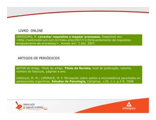 VERÍSSIMO, R. Levantar requisitos e mapear processos. Disponível em:
<http://webinsider.uol.com.br/index.php/2007/11/20/levantamento-de-requisitos-
emapeamento-de-processos/>. Acesso em: 3 dez. 2007.
LIVRO ONLINE
AUTOR do Artigo. Título do artigo. Título da Revista, local de publicação, volume,
número do fascículo, páginas e ano.
CASULLO, M. M.; LIPORACE, M. F. Percepción sobre estilos e inconsistência parentales en
adolescentes argentinos. Estudos de Psicologia, Campinas, v.25, n.1, p.3-9, 2008.
ARTIGOS DE PERIÓDICOS
 