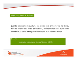 ABREVIATURAS E SIGLAS
Quando aparecem abreviaturas ou siglas pela primeira vez no texto,
deve-se colocar seu nome por extenso, acrescentando-se a sigla entre
parênteses. A partir da segunda ocorrência, usar somente a sigla.
Exemplo:
Associação Brasileira de Normas Técnicas (ABNT)
 
