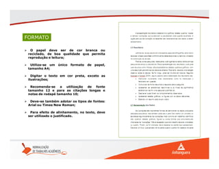 FORMATO
 O papel deve ser de cor branca ou
reciclado, de boa qualidade que permita
reprodução e leitura;
 Utiliza-se um único formato de papel,
tamanho A4;
 Digitar o texto em cor preta, exceto as
ilustrações;
 Recomenda-se a utilização de fonte
tamanho 12 e para as citações longas e
notas de rodapé tamanho 10;
 Deve-se também adotar os tipos de fontes:
Arial ou Times New Roman;
 Para efeito de alinhamento, no texto, deve
ser utilizado o justificado.
 