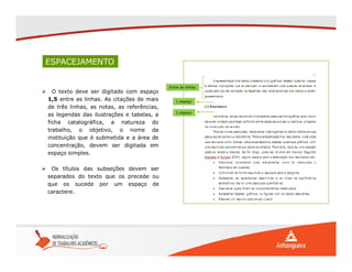 ESPACEJAMENTO
 O texto deve ser digitado com espaço
1,5 entre as linhas. As citações de mais
de três linhas, as notas, as referências,
as legendas das ilustrações e tabelas, a
ficha catalográfica, a natureza do
trabalho, o objetivo, o nome da
instituição que é submetida e a área de
concentração, devem ser digitada em
espaço simples.
 Os títulos das subseções devem ser
separados do texto que os precede ou
que os sucede por um espaço de
caractere.
Entre as linhas
1 espaço
1 espaço
 