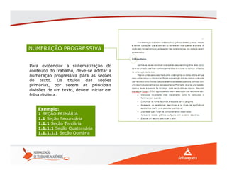 NUMERAÇÃO PROGRESSIVA
Para evidenciar a sistematização do
conteúdo do trabalho, deve-se adotar a
numeração progressiva para as seções
do texto. Os títulos das seções
primárias, por serem as principais
divisões de um texto, devem iniciar em
folha distinta.
Exemplo:
1 SEÇÃO PRIMÁRIA
1.1 Seção Secundária
1.1.1 Seção Terciária
1.1.1.1 Seção Quaternária
1.1.1.1.1 Seção Quinária
 