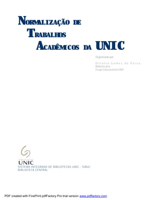 NORMALIZAÇÃO DE
TRABALHOS
ACADÊMICOS DA UNIC
Organizado por
D i n a l v a G o m e s d e P a i v a
Bibliotecária
Grupo Educacional UNIC
SISTEMA INTEGRADO DE BIBLIOTECAS UNIC - SIBUC
BIBLIOTECA CENTRAL
PDF created with FinePrint pdfFactory Pro trial version www.pdffactory.com
 