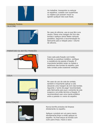 Ao trabalhar, transportar ou estocar
os espelhos, cuidado com superfícies
ou objetos que possam riscar ou
agredir qualquer das suas faces.

TOPO

Instalação Perfeita
SILICONE
No caso do silicone, use os que têm cura
neutra. Deixe uma margem de 2cm das
bordas e aplique vários filetes verticais
paralelos, seguindo a recomendação do
fabricante para a relação peso / volume
de silicone..

PARAFUSO OU BOTÃO FRANCÊS
Caso opte pela fixação com botão
francês ou parafuso metálico, verifique
a resistência da parede à fixação. É
importante também isolar os metais e
parafusos das bordas do espelho, pois
este contato pode ocasionar oxidação.

COLA
No caso do uso da cola de contato,
também é importante aplicar a cola
deixando uma margem de 2cm das bordas.
Aguarde o “ponto de pega” recomendado
pelo fabricante para que o solvente da cola
evapore e só então termine a fixação. É
recomendável usar uma manta sintética
entre a parede e o verso do espelho.
MANUTENÇÃO
Nunca borrife produtos de limpeza
diretamente no espelho.
Aplique o produto em um pano macio,
devidamente limpo e então aplique no
espelho. Ao final seque as bordas com
outro pano limpo, macio e seco.

 