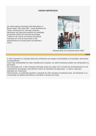 VIDROS IMPRESSOS

Os vidros planos impressos são fabricados no
Brasil desde 1957 pela UBV - União Brasileira de
Vidros, oferecendo ao mercado produtos
fabricados sob rigorosos padrões de qualidade,
produzidos dentro da mais alta tecnologia.
Tratam-se de vidros com textura decorativa
impressa em uma de suas faces e são
apresentados em ampla gama de padrões e
cores.

Restaureante da Campinas Decor 2003
TOPO
O vidro impresso é a solução ideal para ambientes que exigem luminosidade e privacidade, eliminando
a transparência.
Caso haja necessidade de maior resistência ao impacto, os vidros impressos podem ser temperados ou
laminados.
Na construção civil, o vidro impresso laminado pode ser usado com a função de envidraçamento ou de
revestimento de paredes, pois atende a todos os requisitos de segurança - o mesmo vale para
aplicação em coberturas.
Internamente, os ambientes ganham o requinte do vidro impresso revestindo pisos, em divisórias e na
composição de objetos decorativos, luminárias e tampos de mesa.

 