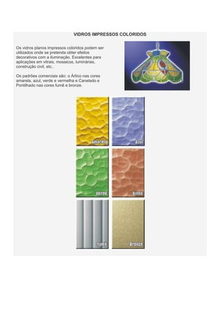 VIDROS IMPRESSOS COLORIDOS
Os vidros planos impressos coloridos podem ser
utilizados onde se pretenda obter efeitos
decorativos com a iluminação. Excelentes para
aplicações em vitrais, mosaicos, luminárias,
construção civil, etc..
Os padrões comerciais são: o Ártico nas cores
amarela, azul, verde e vermelha e Canelado e
Pontilhado nas cores fumê e bronze.

 