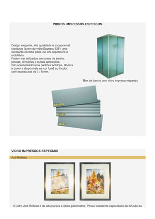 VIDROS IMPRESSOS ESPESSOS

Design elegante, alta qualidade e excepcional
claridade fazem do vidro Espesso UBV uma
excelente escolha para uso em arquitetura e
mobiliário.
Podem ser utilizados em boxes de banho,
janelas, divisórias e outras aplicações.
São apresentados nos padrões Antílope, Riviera
e Luxor e disponíveis na cor fumê ou incolor,
com espessuras de 7 / 8 mm.
Box de banho com vidro impresso espesso

VIDRO IMPRESSOS ESPECIAIS
Anti-Reflexo

O vidro Anti-Reflexo é de alta pureza e ótima planimetria. Possui excelente capacidade de difusão da

 