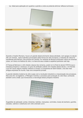 luz. Ideal para aplicação em quadros e painéis e onde se pretenda eliminar reflexos luminosos.

Aramado

TOPO

Durante o Império Romano, houve um grande desenvolvimento dessa atividade, com apogeu no século
XIII, em Veneza . Após incêndios provocados pelos fornos de vidro da época, a indústria de vidros foi
transferida para Murano, ilha próxima de Veneza. As vidrarias de Murano produziam vidros em diversas
cores, um marco na história do vidro, e a fama de seus cristais e espelhos perduram até hoje.
A França já fabricava o vidro desde a época dos romanos, porém só no final do século XVIII foi que a
indústria prosperou e alcançou um grau de perfeição notável. Em meados desse século, o rei francês
Luís XIV reuniu alguns mestres vidreiros e montou a Companhia de Saint-Gobain, uma das mais
antigas empresas do mundo, hoje uma companhia privada.
A grande indústria moderna do vidro surgiu com a revolução industrial e a mecanização dos processos.
Nos anos 50, na Inglaterra, a Pilkington inventou o processo para produção do vidro float, conhecido
também como cristal, que revolucionou a tecnologia dessa próspera indústria.

Sugestões de aplicação: portas, divisórias, balcões, marquises, corrimãos, boxes de banheiro, guichês,
sacadas, cabines e coberturas com vidro aramado curvo

Movell

TOPO

 