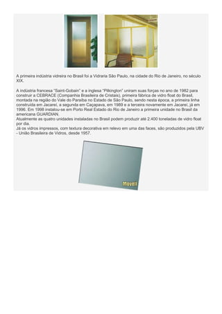 A primeira indústria vidreira no Brasil foi a Vidraria São Paulo, na cidade do Rio de Janeiro, no século
XIX.
A indústria francesa “Saint-Gobain” e a inglesa “Pilkington” uniram suas forças no ano de 1982 para
construir a CEBRACE (Companhia Brasileira de Cristais), primeira fábrica de vidro float do Brasil,
montada na região do Vale do Paraíba no Estado de São Paulo, sendo nesta época, a primeira linha
construída em Jacareí, a segunda em Caçapava, em 1989 e a terceira novamente em Jacareí, já em
1996. Em 1998 instalou-se em Porto Real Estado do Rio de Janeiro a primeira unidade no Brasil da
americana GUARDIAN.
Atualmente as quatro unidades instaladas no Brasil podem produzir até 2.400 toneladas de vidro float
por dia.
Já os vidros impressos, com textura decorativa em relevo em uma das faces, são produzidos pela UBV
- União Brasileira de Vidros, desde 1957.

 