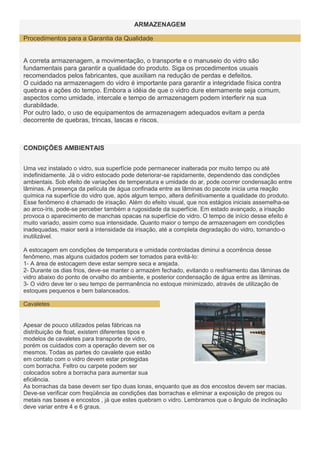 ARMAZENAGEM
Procedimentos para a Garantia da Qualidade

A correta armazenagem, a movimentação, o transporte e o manuseio do vidro são
fundamentais para garantir a qualidade do produto. Siga os procedimentos usuais
recomendados pelos fabricantes, que auxiliam na redução de perdas e defeitos.
O cuidado na armazenagem do vidro é importante para garantir a integridade física contra
quebras e ações do tempo. Embora a idéia de que o vidro dure eternamente seja comum,
aspectos como umidade, intercale e tempo de armazenagem podem interferir na sua
durabildade.
Por outro lado, o uso de equipamentos de armazenagem adequados evitam a perda
decorrente de quebras, trincas, lascas e riscos.

CONDIÇÕES AMBIENTAIS
Uma vez instalado o vidro, sua superfície pode permanecer inalterada por muito tempo ou até
indefinidamente. Já o vidro estocado pode deteriorar-se rapidamente, dependendo das condições
ambientais. Sob efeito de variações de temperatura e umidade do ar, pode ocorrer condensação entre
lâminas. A presença da película de água confinada entre as lâminas do pacote inicia uma reação
química na superfície do vidro que, após algum tempo, altera definitivamente a qualidade do produto.
Esse fenômeno é chamado de irisação. Além do efeito visual, que nos estágios iniciais assemelha-se
ao arco-íris, pode-se perceber também a rugosidade da superfície. Em estado avançado, a irisação
provoca o aparecimento de manchas opacas na superfície do vidro. O tempo de início desse efeito é
muito variado, assim como sua intensidade. Quanto maior o tempo de armazenagem em condições
inadequadas, maior será a intensidade da irisação, até a completa degradação do vidro, tornando-o
inutilizável.
A estocagem em condições de temperatura e umidade controladas diminui a ocorrência desse
fenômeno, mas alguns cuidados podem ser tomados para evitá-lo:
1- A área de estocagem deve estar sempre seca e arejada.
2- Durante os dias frios, deve-se manter o armazém fechado, evitando o resfriamento das lâminas de
vidro abaixo do ponto de orvalho do ambiente, e posterior condensação de água entre as lâminas.
3- O vidro deve ter o seu tempo de permanência no estoque minimizado, através de utilização de
estoques pequenos e bem balanceados.
Cavaletes

Apesar de pouco utilizados pelas fábricas na
distribuição de float, existem diferentes tipos e
modelos de cavaletes para transporte de vidro,
porém os cuidados com a operação devem ser os
mesmos. Todas as partes do cavalete que estão
em contato com o vidro devem estar protegidas
com borracha. Feltro ou carpete podem ser
colocados sobre a borracha para aumentar sua
eficiência.
As borrachas da base devem ser tipo duas lonas, enquanto que as dos encostos devem ser macias.
Deve-se verificar com freqüência as condições das borrachas e eliminar a exposição de pregos ou
metais nas bases e encostos , já que estes quebram o vidro. Lembramos que o ângulo de inclinação
deve variar entre 4 e 6 graus.

 